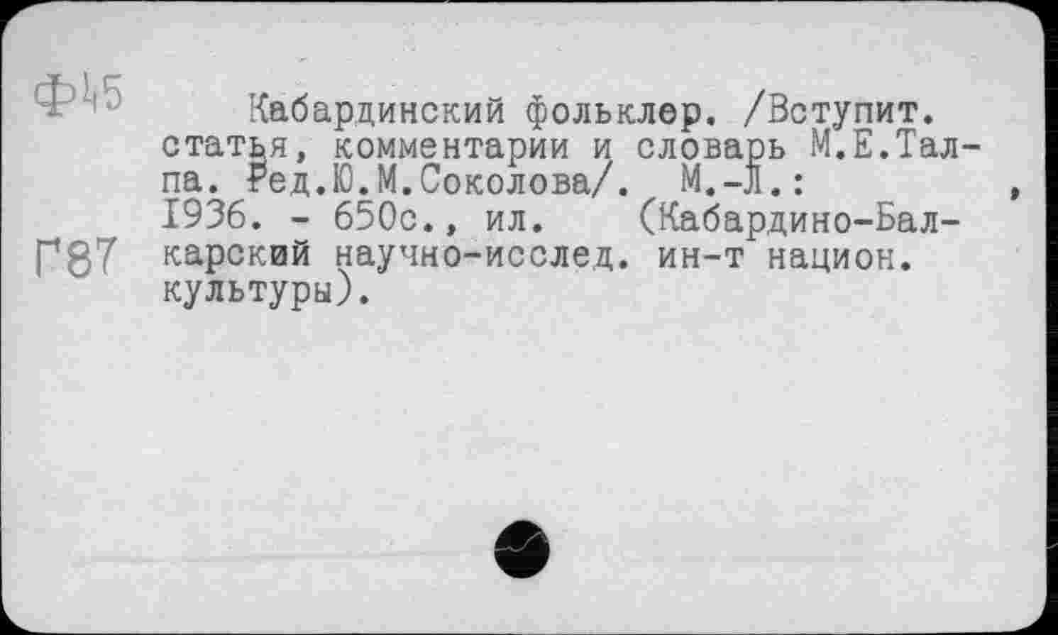 ﻿ф1>5
Г87
Кабардинский фольклор. /Вступит, статья, комментарии и словарь М.Е.Тал-па. Ред.Ю.М. Соколова/. M.-jl.: 1936. - 650с., ил. (Кабардино-Балкарский научно-исслед. ин-т национ. культуры).